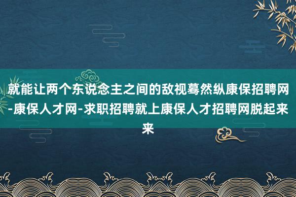 就能让两个东说念主之间的敌视蓦然纵康保招聘网-康保人才网-求职招聘就上康保人才招聘网脱起来