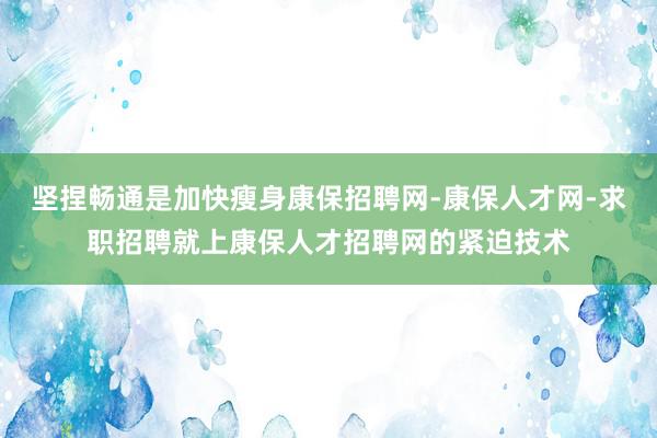 坚捏畅通是加快瘦身康保招聘网-康保人才网-求职招聘就上康保人才招聘网的紧迫技术