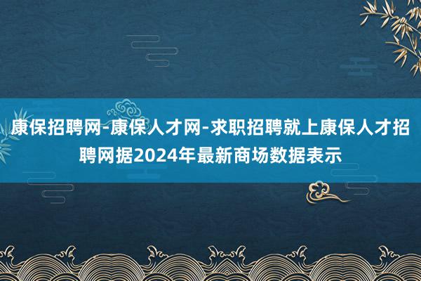 康保招聘网-康保人才网-求职招聘就上康保人才招聘网据2024年最新商场数据表示